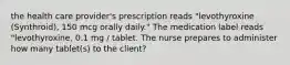 the health care provider's prescription reads "levothyroxine (Synthroid), 150 mcg orally daily." The medication label reads "levothyroxine, 0.1 mg / tablet. The nurse prepares to administer how many tablet(s) to the client?