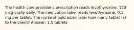 The health care provider's prescription reads levothyroxine, 150 mcg orally daily. The medication label reads levothyroxine, 0.1 mg per tablet. The nurse should administer how many tablet (s) to the client? Answer: 1.5 tablets