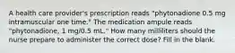 A health care provider's prescription reads "phytonadione 0.5 mg intramuscular one time." The medication ampule reads "phytonadione, 1 mg/0.5 mL." How many milliliters should the nurse prepare to administer the correct dose? Fill in the blank.