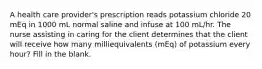 A health care provider's prescription reads potassium chloride 20 mEq in 1000 mL normal saline and infuse at 100 mL/hr. The nurse assisting in caring for the client determines that the client will receive how many milliequivalents (mEq) of potassium every hour? Fill in the blank.