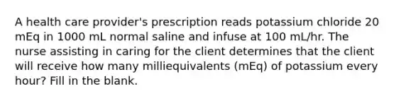 A health care provider's prescription reads potassium chloride 20 mEq in 1000 mL normal saline and infuse at 100 mL/hr. The nurse assisting in caring for the client determines that the client will receive how many milliequivalents (mEq) of potassium every hour? Fill in the blank.