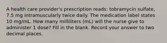 A health care provider's prescription reads: tobramycin sulfate, 7.5 mg intramuscularly twice daily. The medication label states 10 mg/mL. How many milliliters (mL) will the nurse give to administer 1 dose? Fill in the blank. Record your answer to two decimal places.