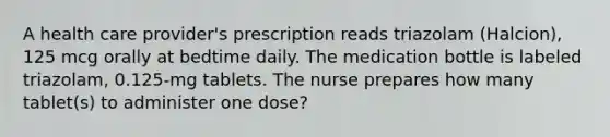 A health care provider's prescription reads triazolam (Halcion), 125 mcg orally at bedtime daily. The medication bottle is labeled triazolam, 0.125-mg tablets. The nurse prepares how many tablet(s) to administer one dose?