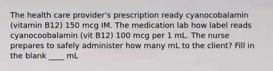 The health care provider's prescription ready cyanocobalamin (vitamin B12) 150 mcg IM. The medication lab how label reads cyanocoobalamin (vit B12) 100 mcg per 1 mL. The nurse prepares to safely administer how many mL to the client? Fill in the blank ____ mL