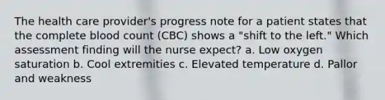 The health care provider's progress note for a patient states that the complete blood count (CBC) shows a "shift to the left." Which assessment finding will the nurse expect? a. Low oxygen saturation b. Cool extremities c. Elevated temperature d. Pallor and weakness