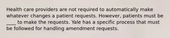 Health care providers are not required to automatically make whatever changes a patient requests. However, patients must be ____ to make the requests. Yale has a specific process that must be followed for handling amendment requests.