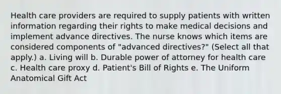 Health care providers are required to supply patients with written information regarding their rights to make medical decisions and implement advance directives. The nurse knows which items are considered components of "advanced directives?" (Select all that apply.) a. Living will b. Durable power of attorney for health care c. Health care proxy d. Patient's Bill of Rights e. The Uniform Anatomical Gift Act