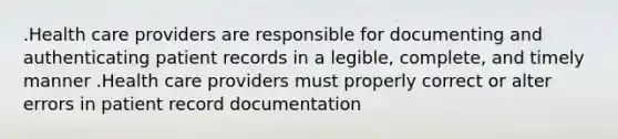 .Health care providers are responsible for documenting and authenticating patient records in a legible, complete, and timely manner .Health care providers must properly correct or alter errors in patient record documentation