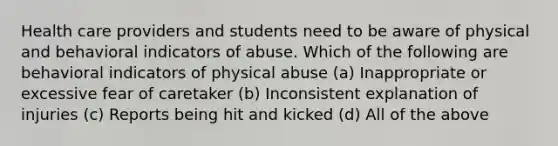 Health care providers and students need to be aware of physical and behavioral indicators of abuse. Which of the following are behavioral indicators of physical abuse (a) Inappropriate or excessive fear of caretaker (b) Inconsistent explanation of injuries (c) Reports being hit and kicked (d) All of the above