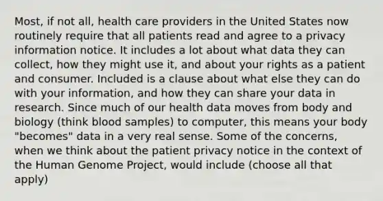 Most, if not all, health care providers in the United States now routinely require that all patients read and agree to a privacy information notice. It includes a lot about what data they can collect, how they might use it, and about your rights as a patient and consumer. Included is a clause about what else they can do with your information, and how they can share your data in research. Since much of our health data moves from body and biology (think blood samples) to computer, this means your body "becomes" data in a very real sense. Some of the concerns, when we think about the patient privacy notice in the context of the Human Genome Project, would include (choose all that apply)