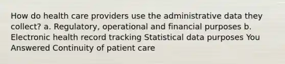 How do health care providers use the administrative data they collect? a. Regulatory, operational and financial purposes b. Electronic health record tracking Statistical data purposes You Answered Continuity of patient care