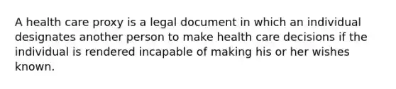 A health care proxy is a legal document in which an individual designates another person to make health care decisions if the individual is rendered incapable of making his or her wishes known.