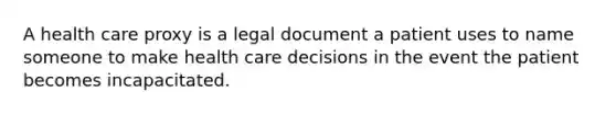 A health care proxy is a legal document a patient uses to name someone to make health care decisions in the event the patient becomes incapacitated.