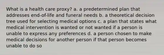 What is a health care proxy? a. a predetermined plan that addresses end-of-life and funeral needs b. a theoretical decision tree used for selecting medical options c. a plan that states what medical intervention is wanted or not wanted if a person is unable to express any preferences d. a person chosen to make medical decisions for another person if that person becomes unable to do so