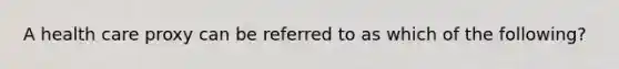 A health care proxy can be referred to as which of the following?