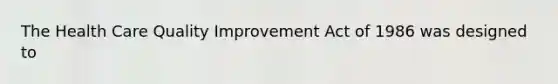 The Health Care Quality Improvement Act of 1986 was designed to