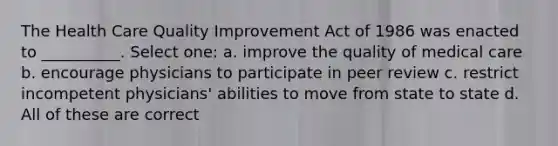 The Health Care Quality Improvement Act of 1986 was enacted to __________. Select one: a. improve the quality of medical care b. encourage physicians to participate in peer review c. restrict incompetent physicians' abilities to move from state to state d. All of these are correct