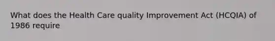 What does the Health Care quality Improvement Act (HCQIA) of 1986 require