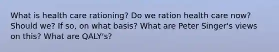 What is health care rationing? Do we ration health care now? Should we? If so, on what basis? What are Peter Singer's views on this? What are QALY's?