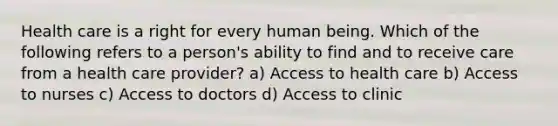 Health care is a right for every human being. Which of the following refers to a person's ability to find and to receive care from a health care provider? a) Access to health care b) Access to nurses c) Access to doctors d) Access to clinic