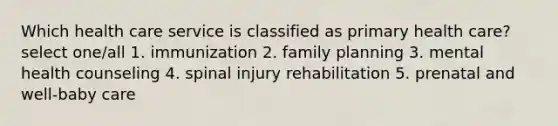 Which health care service is classified as primary health care? select one/all 1. immunization 2. family planning 3. mental health counseling 4. spinal injury rehabilitation 5. prenatal and well-baby care