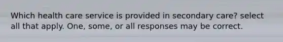 Which health care service is provided in secondary care? select all that apply. One, some, or all responses may be correct.