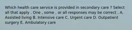 Which health care service is provided in secondary care ? Select all that apply . One , some , or all responses may be correct . A. Assisted living B. Intensive care C. Urgent care D. Outpatient surgery E. Ambulatory care