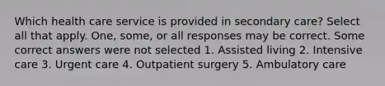 Which health care service is provided in secondary care? Select all that apply. One, some, or all responses may be correct. Some correct answers were not selected 1. Assisted living 2. Intensive care 3. Urgent care 4. Outpatient surgery 5. Ambulatory care