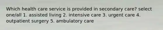 Which health care service is provided in secondary care? select one/all 1. assisted living 2. intensive care 3. urgent care 4. outpatient surgery 5. ambulatory care