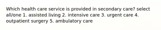 Which health care service is provided in secondary care? select all/one 1. assisted living 2. intensive care 3. urgent care 4. outpatient surgery 5. ambulatory care