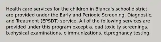 Health care services for the children in Blanca's school district are provided under the Early and Periodic Screening, Diagnostic, and Treatment (EPSDT) service. All of the following services are provided under this program except a.lead toxicity screenings. b.physical examinations. c.immunizations. d.pregnancy testing.