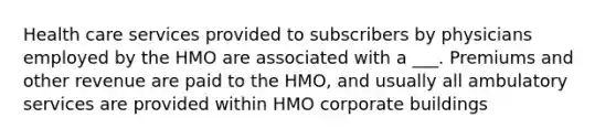 Health care services provided to subscribers by physicians employed by the HMO are associated with a ___. Premiums and other revenue are paid to the HMO, and usually all ambulatory services are provided within HMO corporate buildings