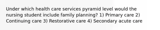 Under which health care services pyramid level would the nursing student include family planning? 1) Primary care 2) Continuing care 3) Restorative care 4) Secondary acute care