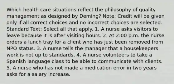 Which health care situations reflect the philosophy of quality management as designed by Deming? Note: Credit will be given only if all correct choices and no incorrect choices are selected. Standard Text: Select all that apply. 1. A nurse asks visitors to leave because it is after visiting hours. 2. At 2:00 p.m. the nurse orders a lunch tray for a client who has just been removed from NPO status. 3. A nurse tells the manager that a housekeepers work is not up to standards. 4. A nurse volunteers to take a Spanish language class to be able to communicate with clients. 5. A nurse who has not made a medication error in two years asks for a salary increase.