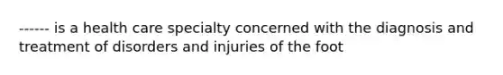 ------ is a health care specialty concerned with the diagnosis and treatment of disorders and injuries of the foot