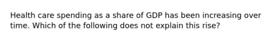 Health care spending as a share of GDP has been increasing over time. Which of the following does not explain this rise?