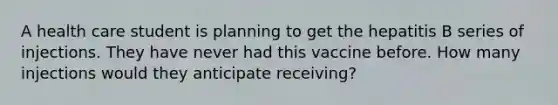 A health care student is planning to get the hepatitis B series of injections. They have never had this vaccine before. How many injections would they anticipate receiving?