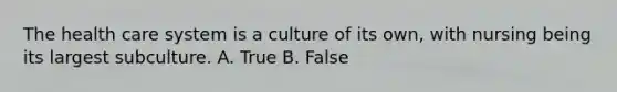 The health care system is a culture of its own, with nursing being its largest subculture. A. True B. False