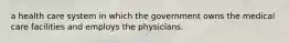 a health care system in which the government owns the medical care facilities and employs the physicians.