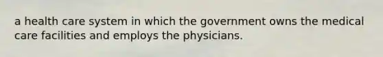 a health care system in which the government owns the medical care facilities and employs the physicians.