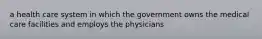 a health care system in which the government owns the medical care facilities and employs the physicians