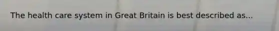 The health care system in Great Britain is best described as...