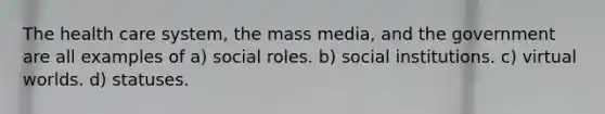 The health care system, the mass media, and the government are all examples of a) social roles. b) social institutions. c) virtual worlds. d) statuses.