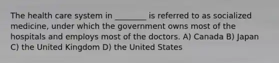 The health care system in ________ is referred to as socialized medicine, under which the government owns most of the hospitals and employs most of the doctors. A) Canada B) Japan C) the United Kingdom D) the United States