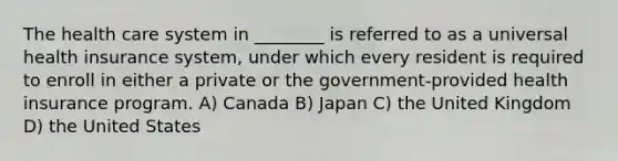 The health care system in ________ is referred to as a universal health insurance system, under which every resident is required to enroll in either a private or the government-provided health insurance program. A) Canada B) Japan C) the United Kingdom D) the United States