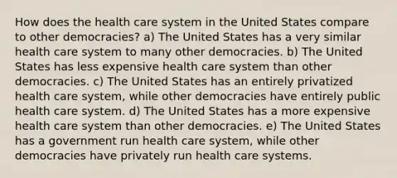 How does the health care system in the United States compare to other democracies? a) The United States has a very similar health care system to many other democracies. b) The United States has less expensive health care system than other democracies. c) The United States has an entirely privatized health care system, while other democracies have entirely public health care system. d) The United States has a more expensive health care system than other democracies. e) The United States has a government run health care system, while other democracies have privately run health care systems.