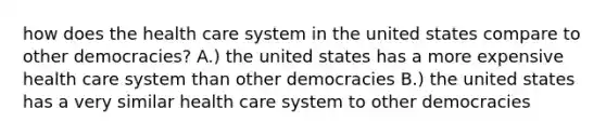 how does the health care system in the united states compare to other democracies? A.) the united states has a more expensive health care system than other democracies B.) the united states has a very similar health care system to other democracies