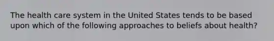 The health care system in the United States tends to be based upon which of the following approaches to beliefs about health?