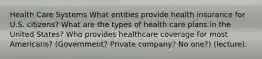 Health Care Systems What entities provide health insurance for U.S. citizens? What are the types of health care plans in the United States? Who provides healthcare coverage for most Americans? (Government? Private company? No one?) (lecture).