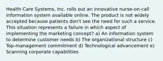 Health Care Systems, Inc. rolls out an innovative nurse-on-call information system available online. The product is not widely accepted because patients don't see the need for such a service. This situation represents a failure in which aspect of implementing the marketing concept? a) An information system to determine customer needs b) The organizational structure c) Top-management commitment d) Technological advancement e) Scanning corporate capabilities